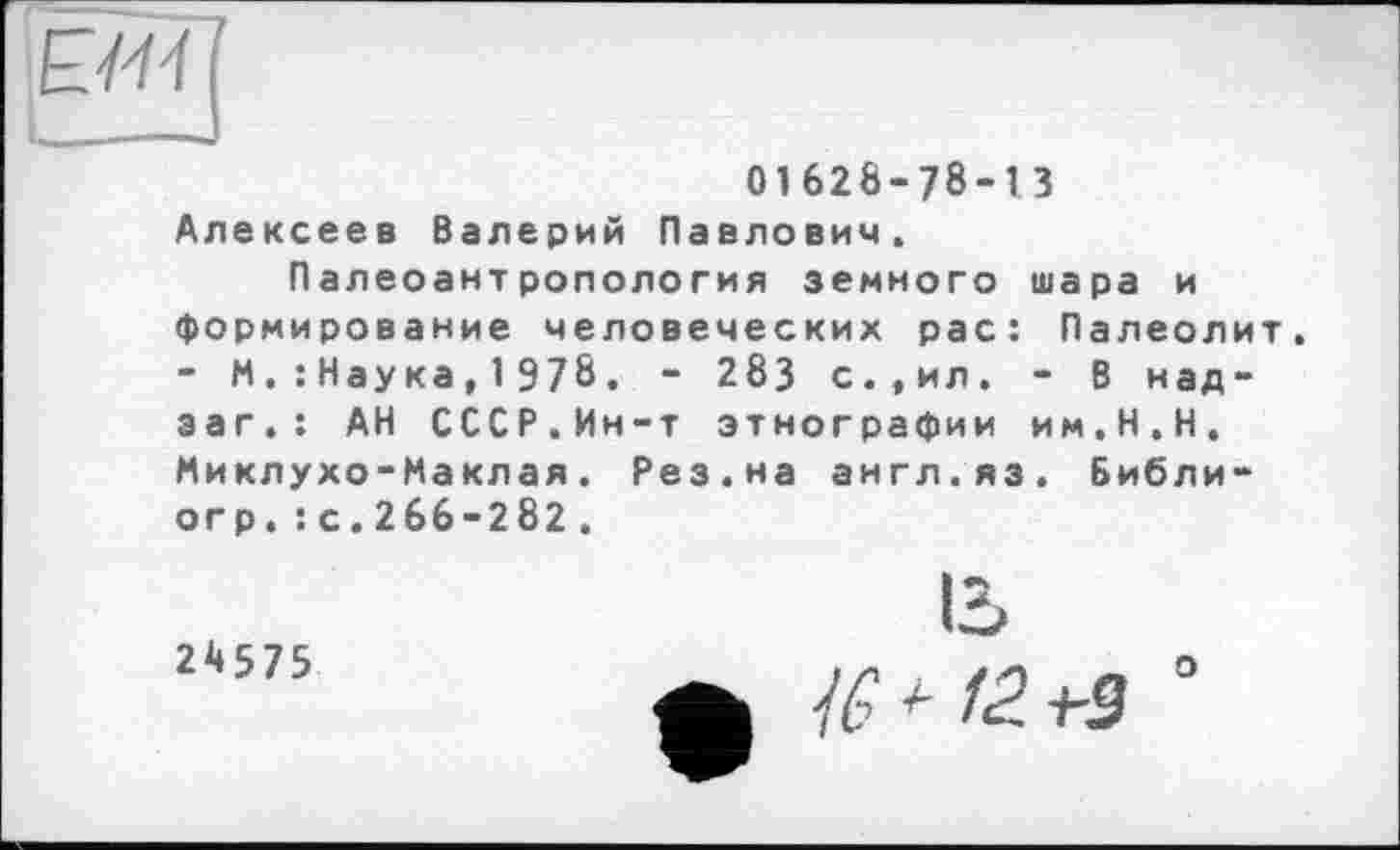 ﻿ЕМ
01628-78-13
Алексеев Валерий Павлович.
Палеоантропология земного шара и формирование человеческих рас: Палеолит. - М,: Наука, 1 978. - 283 с.,ил. - В над-заг.: АН СССР.Ин-т этнографии им.Н.Н. Миклухо-Маклая. Рез.на англ.яз. Библи-огр.: с.266-282.
24575
